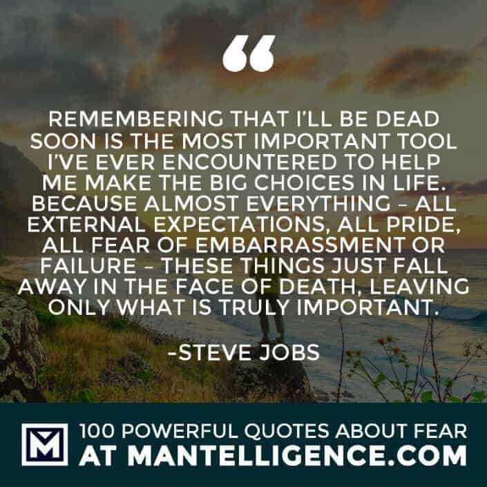fear quotes #18 - Remembering that I'll be dead soon is the most important tool I've ever encountered to help me make the big choices in life. Because almost everything - all external expectations, all pride, all fear of embarrassment or failure - these things just fall away in the face of death, leaving only what is truly important.